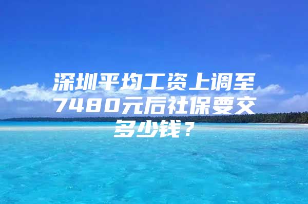 深圳平均工資上調(diào)至7480元后社保要交多少錢？