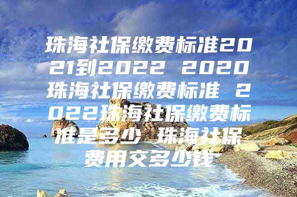 珠海社保繳費標(biāo)準(zhǔn)2021到2022 2020珠海社保繳費標(biāo)準(zhǔn) 2022珠海社保繳費標(biāo)準(zhǔn)是多少 珠海社保費用交多少錢