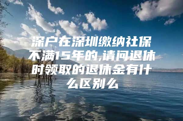 深戶在深圳繳納社保不滿15年的,請(qǐng)問退休時(shí)領(lǐng)取的退休金有什么區(qū)別么