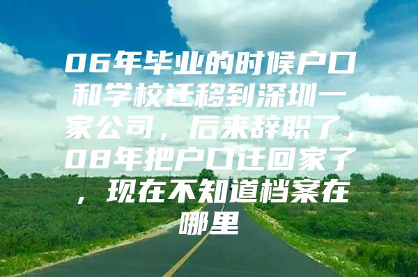 06年畢業(yè)的時候戶口和學校遷移到深圳一家公司，后來辭職了，08年把戶口遷回家了，現(xiàn)在不知道檔案在哪里