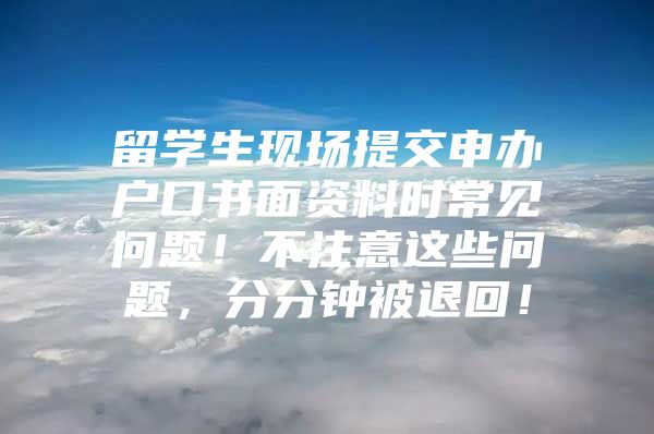 留學(xué)生現(xiàn)場提交申辦戶口書面資料時(shí)常見問題！不注意這些問題，分分鐘被退回！