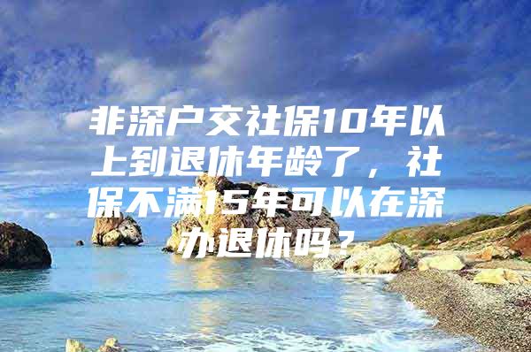 非深戶交社保10年以上到退休年齡了，社保不滿15年可以在深辦退休嗎？