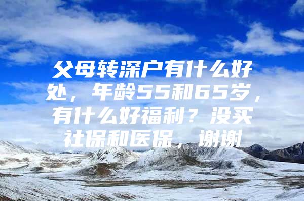 父母轉(zhuǎn)深戶有什么好處，年齡55和65歲，有什么好福利？沒買社保和醫(yī)保，謝謝