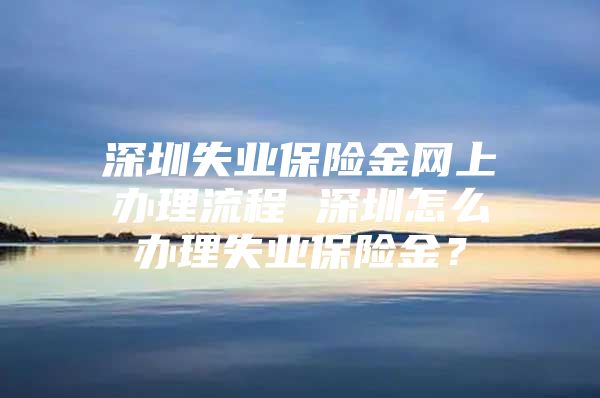 深圳失業(yè)保險金網(wǎng)上辦理流程 深圳怎么辦理失業(yè)保險金？