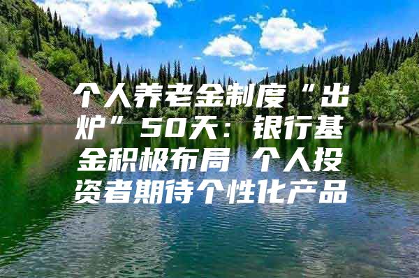 個人養(yǎng)老金制度“出爐”50天：銀行基金積極布局 個人投資者期待個性化產(chǎn)品