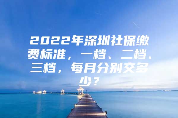 2022年深圳社保繳費標準，一檔、二檔、三檔，每月分別交多少？