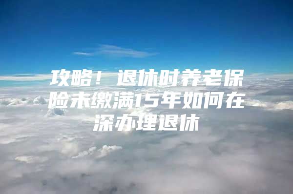 攻略！退休時(shí)養(yǎng)老保險(xiǎn)未繳滿15年如何在深辦理退休