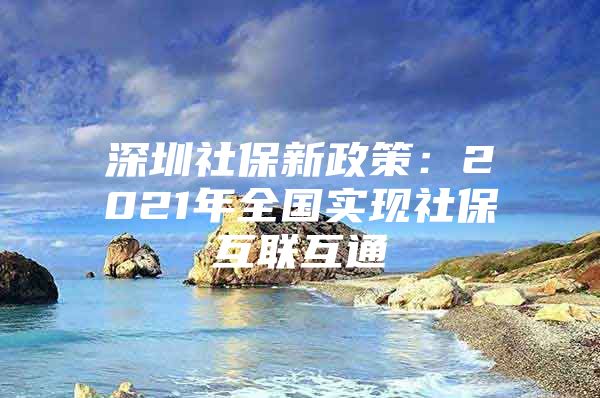 深圳社保新政策：2021年全國實現(xiàn)社?；ヂ?lián)互通