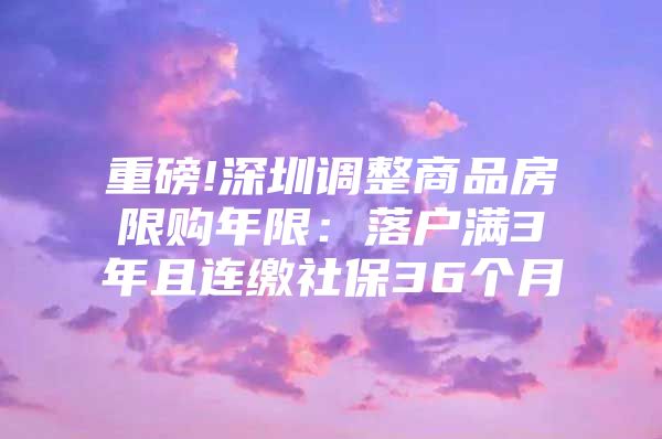 重磅!深圳調(diào)整商品房限購年限：落戶滿3年且連繳社保36個月