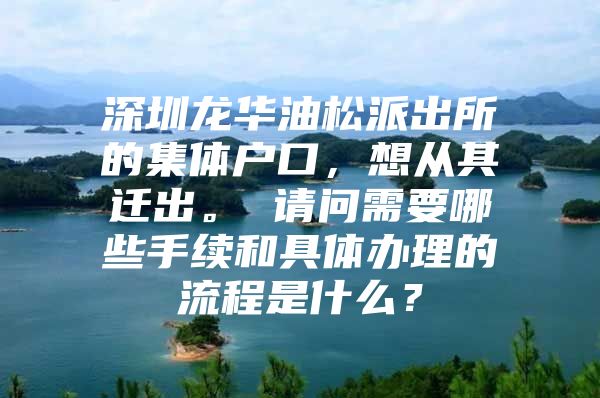 深圳龍華油松派出所的集體戶口，想從其遷出。 請問需要哪些手續(xù)和具體辦理的流程是什么？