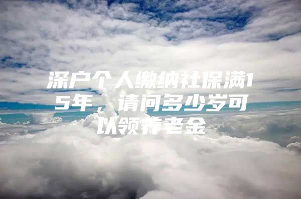 深戶個人繳納社保滿15年，請問多少歲可以領(lǐng)養(yǎng)老金