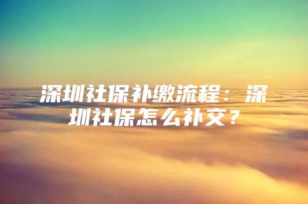 深圳社保補繳流程：深圳社保怎么補交？