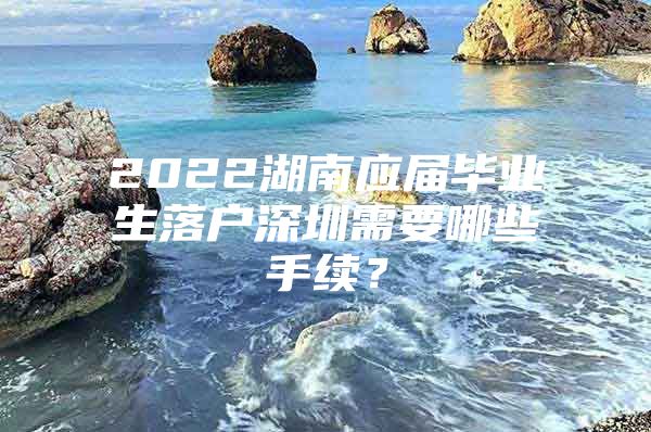 2022湖南應屆畢業(yè)生落戶深圳需要哪些手續(xù)？