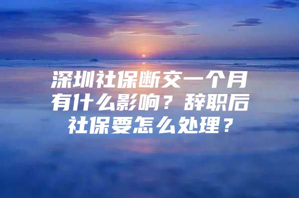 深圳社保斷交一個(gè)月有什么影響？辭職后社保要怎么處理？