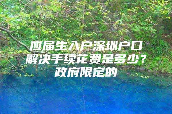 應屆生入戶深圳戶口解決手續(xù)花費是多少？政府限定的