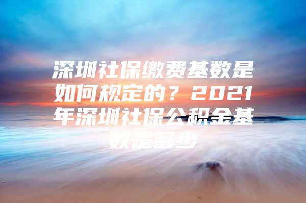 深圳社保繳費基數(shù)是如何規(guī)定的？2021年深圳社保公積金基數(shù)是多少