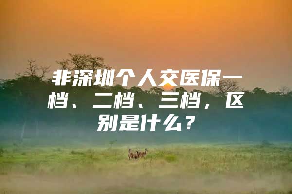 非深圳個人交醫(yī)保一檔、二檔、三檔，區(qū)別是什么？