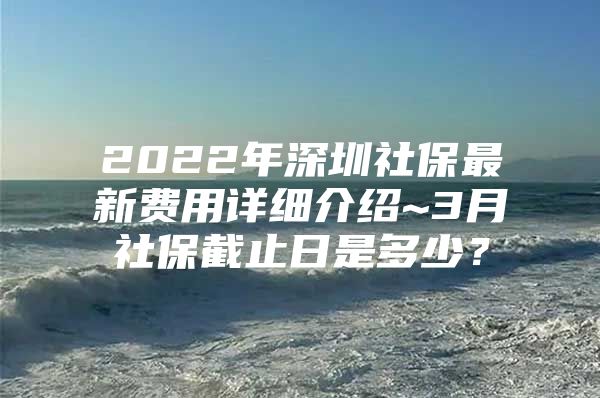 2022年深圳社保最新費(fèi)用詳細(xì)介紹~3月社保截止日是多少？