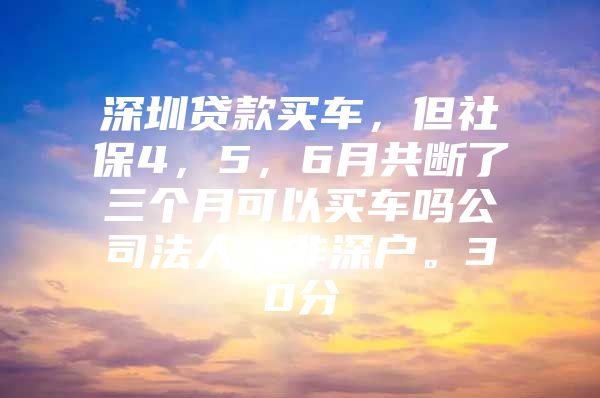 深圳貸款買車，但社保4，5，6月共斷了三個(gè)月可以買車嗎公司法人，非深戶。30分