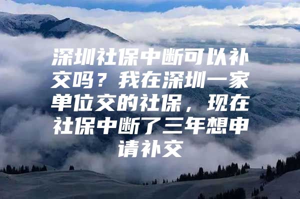 深圳社保中斷可以補(bǔ)交嗎？我在深圳一家單位交的社保，現(xiàn)在社保中斷了三年想申請補(bǔ)交