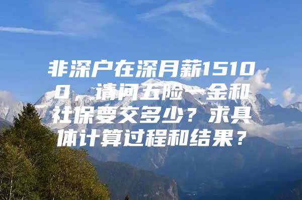 非深戶在深月薪15100，請(qǐng)問五險(xiǎn)一金和社保要交多少？求具體計(jì)算過程和結(jié)果？