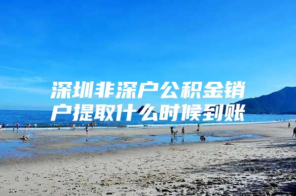 深圳非深戶公積金銷戶提取什么時候到賬