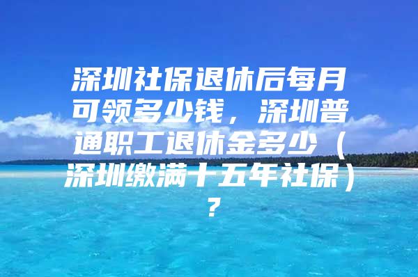 深圳社保退休后每月可領(lǐng)多少錢，深圳普通職工退休金多少（深圳繳滿十五年社保）？