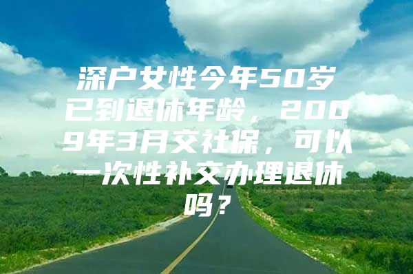 深戶女性今年50歲已到退休年齡，2009年3月交社保，可以一次性補交辦理退休嗎？