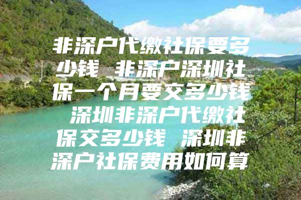 非深戶代繳社保要多少錢 非深戶深圳社保一個(gè)月要交多少錢 深圳非深戶代繳社保交多少錢 深圳非深戶社保費(fèi)用如何算