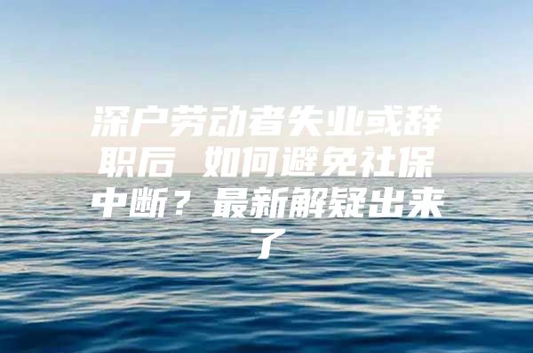 深戶勞動(dòng)者失業(yè)或辭職后 如何避免社保中斷？最新解疑出來(lái)了