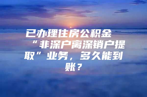 已辦理住房公積金“非深戶離深銷戶提取”業(yè)務(wù)，多久能到賬？