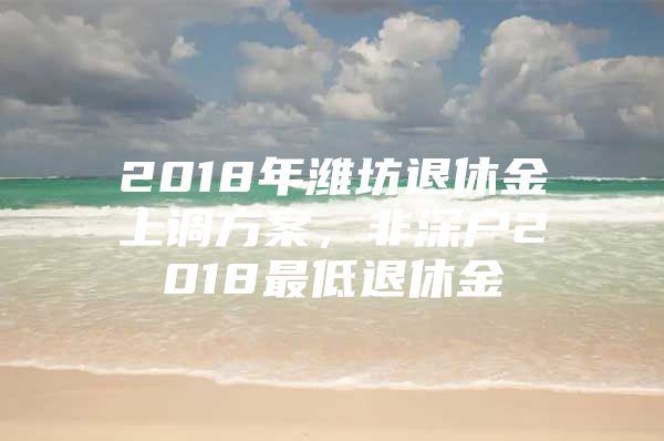 2018年濰坊退休金上調方案，非深戶2018最低退休金