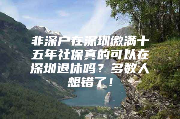 非深戶在深圳繳滿十五年社保真的可以在深圳退休嗎？多數(shù)人想錯(cuò)了！