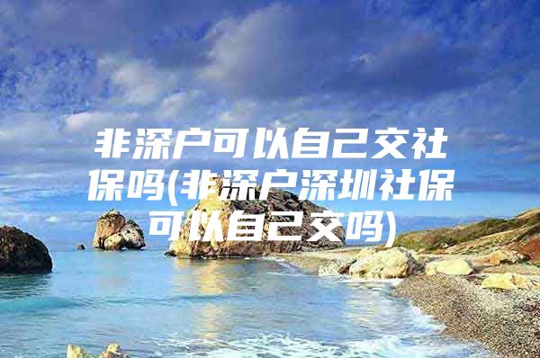 非深戶可以自己交社保嗎(非深戶深圳社?？梢宰约航粏?