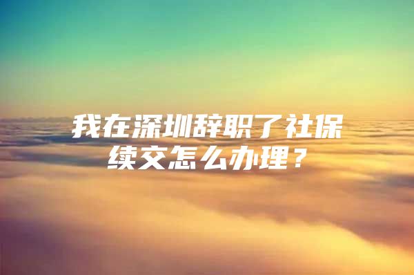 我在深圳辭職了社保續(xù)交怎么辦理？