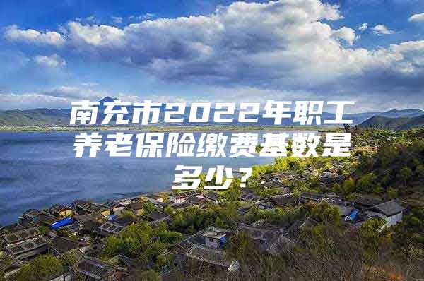 南充市2022年職工養(yǎng)老保險(xiǎn)繳費(fèi)基數(shù)是多少？