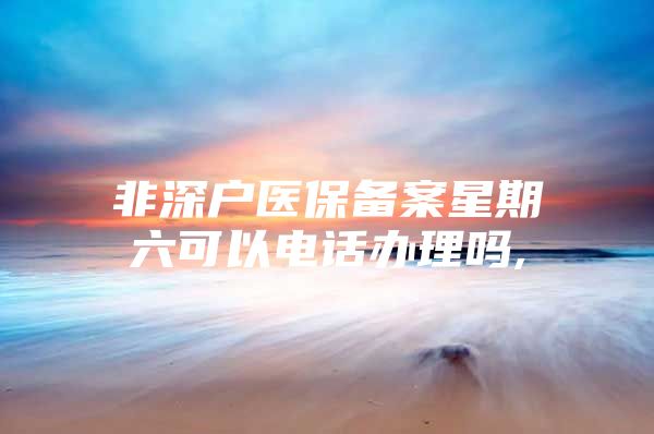 非深戶醫(yī)保備案星期六可以電話辦理嗎,