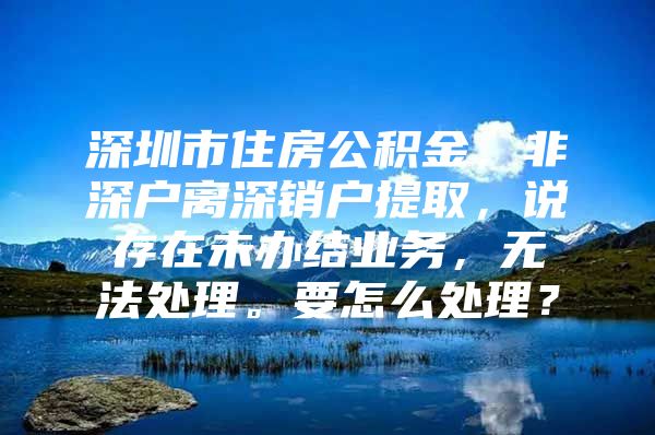 深圳市住房公積金，非深戶離深銷戶提取，說存在未辦結(jié)業(yè)務(wù)，無法處理。要怎么處理？