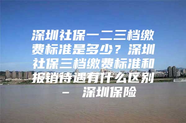 深圳社保一二三檔繳費(fèi)標(biāo)準(zhǔn)是多少？深圳社保三檔繳費(fèi)標(biāo)準(zhǔn)和報(bào)銷待遇有什么區(qū)別 – 深圳保險(xiǎn)