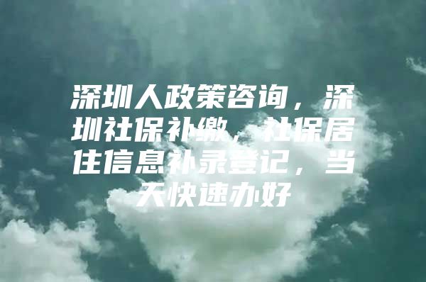 深圳人政策咨詢，深圳社保補(bǔ)繳，社保居住信息補(bǔ)錄登記，當(dāng)天快速辦好