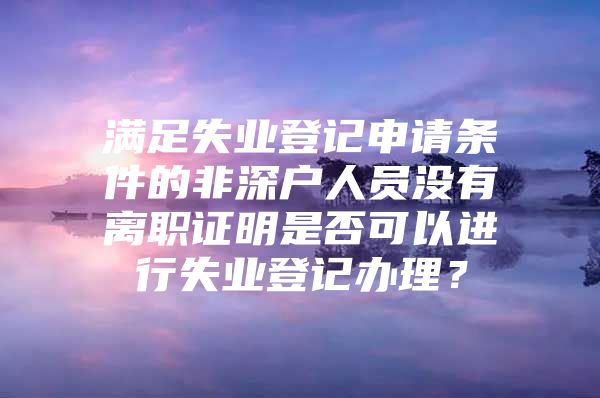 滿足失業(yè)登記申請(qǐng)條件的非深戶人員沒有離職證明是否可以進(jìn)行失業(yè)登記辦理？