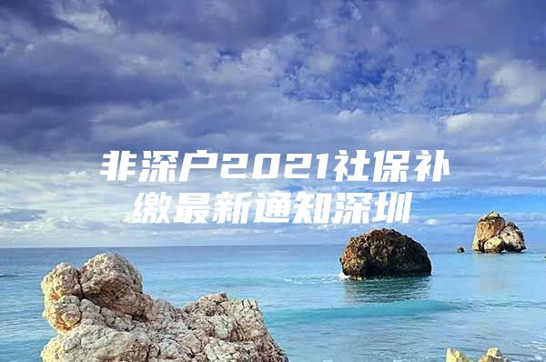 非深戶2021社保補(bǔ)繳最新通知深圳