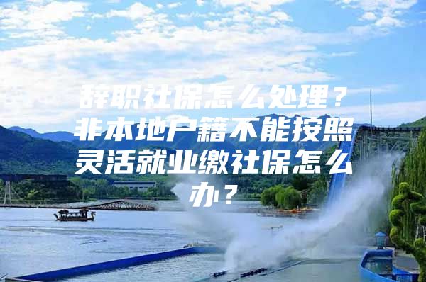 辭職社保怎么處理？非本地戶籍不能按照靈活就業(yè)繳社保怎么辦？