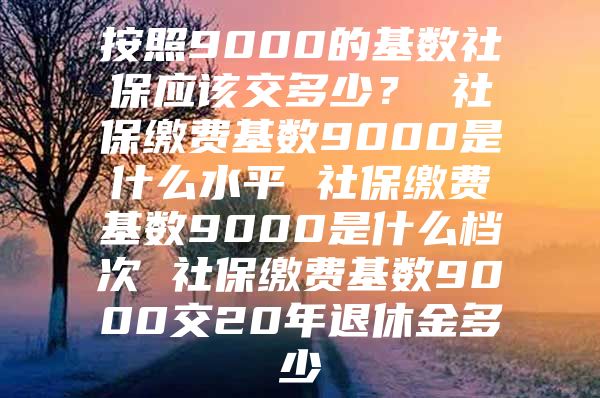 按照9000的基數(shù)社保應(yīng)該交多少？ 社保繳費(fèi)基數(shù)9000是什么水平 社保繳費(fèi)基數(shù)9000是什么檔次 社保繳費(fèi)基數(shù)9000交20年退休金多少