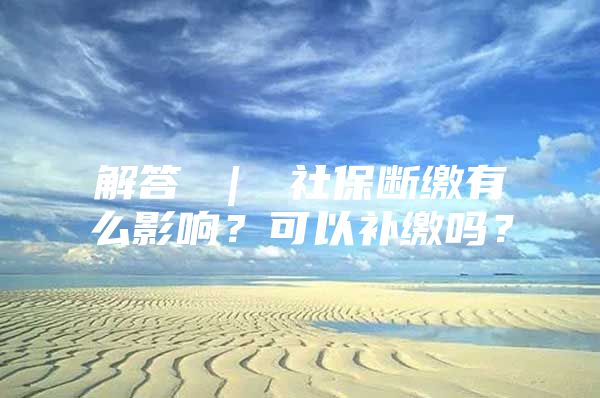 解答 ｜ 社保斷繳有么影響？可以補繳嗎？