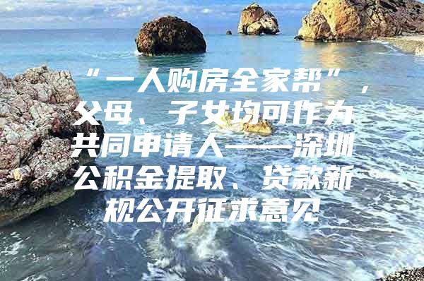 “一人購房全家?guī)汀?，父母、子女均可作為共同申請人——深圳公積金提取、貸款新規(guī)公開征求意見