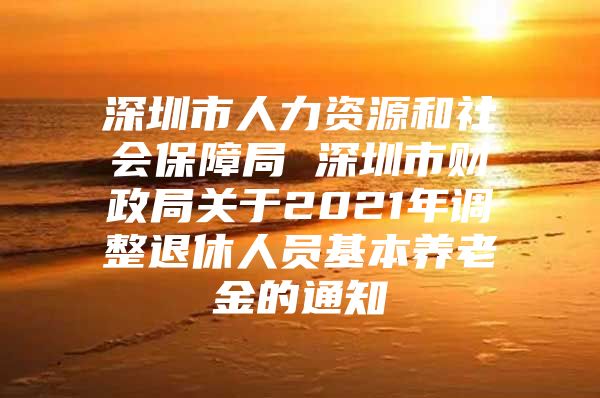 深圳市人力資源和社會(huì)保障局 深圳市財(cái)政局關(guān)于2021年調(diào)整退休人員基本養(yǎng)老金的通知