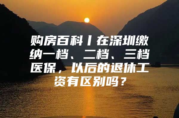 購房百科丨在深圳繳納一檔、二檔、三檔醫(yī)保，以后的退休工資有區(qū)別嗎？