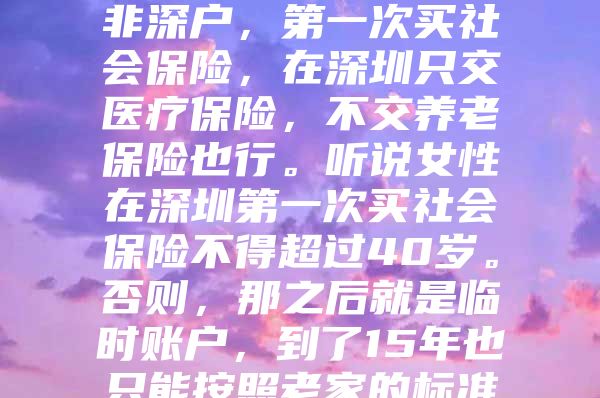 我妻子已經(jīng)41歲了，非深戶，第一次買社會保險，在深圳只交醫(yī)療保險，不交養(yǎng)老保險也行。聽說女性在深圳第一次買社會保險不得超過40歲。否則，那之后就是臨時賬戶，到了15年也只能按照老家的標(biāo)準(zhǔn)領(lǐng)取養(yǎng)老金