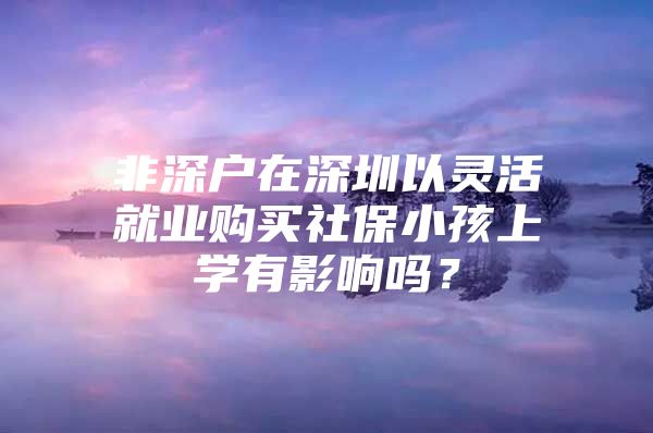 非深戶在深圳以靈活就業(yè)購買社保小孩上學有影響嗎？